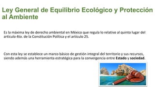 Ley General de Equilibrio Ecológico y Protección
al Ambiente
Es la máxima ley de derecho ambiental en México que regula lo relativo al quinto lugar del
artículo 4to. de la Constitución Política y el artículo 25.
Con esta ley se establece un marco básico de gestión integral del territorio y sus recursos,
siendo además una herramienta estratégica para la convergencia entre Estado y sociedad.
 