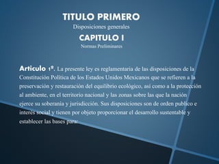 TITULO PRIMERO
Disposiciones generales
CAPITULO I
Normas Preliminares
Articulo 1º. La presente ley es reglamentaria de las disposiciones de la
Constitución Política de los Estados Unidos Mexicanos que se refieren a la
preservación y restauración del equilibrio ecológico, así como a la protección
al ambiente, en el territorio nacional y las zonas sobre las que la nación
ejerce su soberanía y jurisdicción. Sus disposiciones son de orden publico e
interés social y tienen por objeto proporcionar el desarrollo sustentable y
establecer las bases para:
 