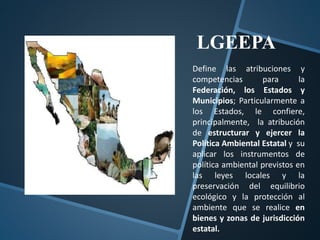 Define las atribuciones y
competencias para la
Federación, los Estados y
Municipios; Particularmente a
los Estados, le confiere,
principalmente, la atribución
de estructurar y ejercer la
Política Ambiental Estatal y su
aplicar los instrumentos de
política ambiental previstos en
las leyes locales y la
preservación del equilibrio
ecológico y la protección al
ambiente que se realice en
bienes y zonas de jurisdicción
estatal.
LGEEPA
 