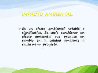  Es un efecto ambiental notable o
significativo. Se suele considerar un
efecto ambiental que produce un
cambio en la calidad ambiente a
causa de un proyecto.
IMPACTO AMBIENTAL
 