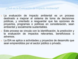¿Qué es la Evaluación de Impacto Ambiental?
 La evaluación de impacto ambiental es un proceso
destinado a mejorar el sistema de toma de decisiones
públicas, y orientado a resguardar que las opciones de
proyectos, programas o políticas en consideración, sean
ambiental y socialmente sustentables.
 Este proceso se vincula con la identificación, la predicción y
la evaluación de impactos relevantes, beneficiosos o
adversos.
 La EIA se aplica a actividades y proyectos de desarrollo que
sean emprendidos por el sector público o privado.
 