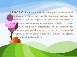 ARTÍCULO 28.- La evaluación del impacto ambiental es el
procedimiento a través del cual la Secretaría establece las
condiciones a que se sujetará la realización de obras y
actividades que puedan causar desequilibrio ecológico o rebasar
los límites y condiciones establecidos en las disposiciones
aplicables para proteger el ambiente y preservar y restaurar los
ecosistemas, a fin de evitar o reducir a mínimo sus efectos
negativos sobre el medio ambiente
 