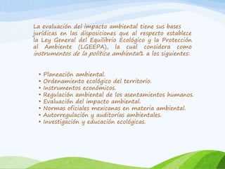 La evaluación del impacto ambiental tiene sus bases
jurídicas en las disposiciones que al respecto establece
la Ley General del Equilibrio Ecológico y la Protección
al Ambiente (LGEEPA), la cual considera como
instrumentos de la política ambiental1 a los siguientes:
• Planeación ambiental.
• Ordenamiento ecológico del territorio.
• Instrumentos económicos.
• Regulación ambiental de los asentamientos humanos.
• Evaluación del impacto ambiental.
• Normas oficiales mexicanas en materia ambiental.
• Autorregulación y auditorías ambientales.
• Investigación y educación ecológicas.
 