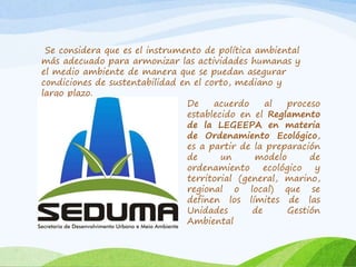 Se considera que es el instrumento de política ambiental
más adecuado para armonizar las actividades humanas y
el medio ambiente de manera que se puedan asegurar
condiciones de sustentabilidad en el corto, mediano y
largo plazo.
De acuerdo al proceso
establecido en el Reglamento
de la LEGEEPA en materia
de Ordenamiento Ecológico,
es a partir de la preparación
de un modelo de
ordenamiento ecológico y
territorial (general, marino,
regional o local) que se
definen los límites de las
Unidades de Gestión
Ambiental
 