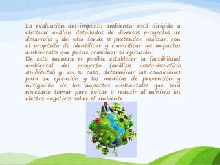 La evaluación del impacto ambiental está dirigida a
efectuar análisis detallados de diversos proyectos de
desarrollo y del sitio donde se pretenden realizar, con
el propósito de identificar y cuantificar los impactos
ambientales que puede ocasionar su ejecución.
De esta manera es posible establecer la factibilidad
ambiental del proyecto (análisis costo-beneficio
ambiental) y, en su caso, determinar las condiciones
para su ejecución y las medidas de prevención y
mitigación de los impactos ambientales que será
necesario tomar para evitar o reducir al mínimo los
efectos negativos sobre el ambiente.
 