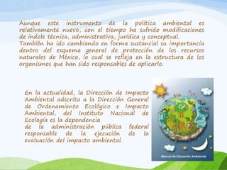 Aunque este instrumento de la política ambiental es
relativamente nuevo, con el tiempo ha sufrido modificaciones
de índole técnica, administrativa, jurídica y conceptual.
También ha ido cambiando en forma sustancial su importancia
dentro del esquema general de protección de los recursos
naturales de México, lo cual se refleja en la estructura de los
organismos que han sido responsables de aplicarlo.
En la actualidad, la Dirección de Impacto
Ambiental adscrita a la Dirección General
de Ordenamiento Ecológico e Impacto
Ambiental, del Instituto Nacional de
Ecología es la dependencia
de la administración pública federal
responsable de la ejecución de la
evaluación del impacto ambiental.
 