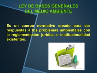 Es un cuerpo normativo creado para dar
respuestas a los problemas ambientales con
la reglamentación jurídica e institucionalidad
existentes.
 