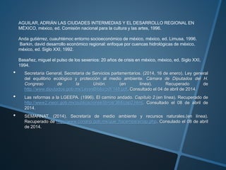 AGUILAR, ADRIÁN LAS CIUDADES INTERMEDIAS Y EL DESARROLLO REGIONAL EN
MÉXICO, méxico, ed. Comisión nacional para la cultura y las artes, 1996.
Anda gutiérrez, cuauhtémoc entorno socioeconómico de méxico, méxico, ed. Limusa, 1996.
Barkin, david desarrollo económico regional: enfoque por cuencas hidrológicas de méxico,
méxico, ed. Siglo XXI, 1992.
Basañez, miguel el pulso de los sexenios: 20 años de crisis en méxico, méxico, ed. Siglo XXI,
1994.
• Secretaria General, Secretaria de Servicios parlamentarios. (2014, 16 de enero). Ley general
del equilibrio ecológico y protección al medio ambiente. Cámara de Diputados del H.
Congreso de la Unión. (en línea). Recuperado de
http://www.diputados.gob.mx/LeyesBiblio/pdf/148.pdf. Consultado el 04 de abril de 2014.
• Las reformas a la LGEEPA. (1996). El camino andado. Capítulo 2.(en línea). Recuperado de
http://www2.inecc.gob.mx/publicaciones/libros/384/cap2.html. Consultado el 08 de abril de
2014.
• SEMARNAT. (2014). Secretaría de medio ambiente y recursos naturales.(en línea).
Recuperado de http://www.conanp.gob.mx/que_hacemos/sinap.php. Consulado el 08 de abril
de 2014.
 