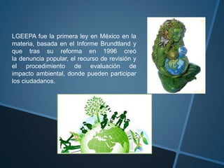 LGEEPA fue la primera ley en México en la
materia, basada en el Informe Brundtland y
que tras su reforma en 1996 creó
la denuncia popular, el recurso de revisión y
el procedimiento de evaluación de
impacto ambiental, donde pueden participar
los ciudadanos.
 