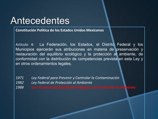 Antecedentes
Constitución Política de los Estados Unidos Mexicanos
Artículo 4: La Federación, los Estados, el Distrito Federal y los
Municipios ejercerán sus atribuciones en materia de preservación y
restauración del equilibrio ecológico y la protección al ambiente, de
conformidad con la distribución de competencias prevista en esta Ley y
en otros ordenamientos legales.
1971 Ley Federal para Prevenir y Controlar la Contaminación
1982 Ley Federal de Protección al Ambiente
1988 Ley General del Equilibrio Ecológico y la Protección al Ambiente
 