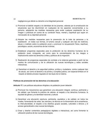 10                                                                              DECRETO No 910 
       negligencia que afecte su derecho a la integridad personal.

     c) Promover el debido respeto a la identidad de los jóvenes, velando por la erradicación     de
        situaciones que los discriminen en cualquiera de los aspectos concernientes a             su
        persona, adoptando las medidas necesarias para evitar cualquier explotación de            su
        imagen o prácticas en contra de su condición física, mental y espiritual que vayan        en
        menoscabo de su dignidad personal.

     d) Adoptar las medidas necesarias para la prevención de la trata de personas y la
        explotación en todas sus formas, el turismo sexual y cualquier otro tipo de violencia,
        abuso o maltrato sobre la población joven y promover la recuperación física, espiritual,
        psicológica, social y económica de las víctimas.

     e) Establecer programas especiales para la protección de los derechos humanos de la
        población joven inmigrante, así como para la concientización de los riesgos e
        implicaciones sobre los derechos civiles y políticos de la migración.

     f) Realización de programas especiales de combate a la violencia generada a partir de los
        medios de comunicación y de la utilización de nuevas tecnologías y redes sociales
        interactivas.

     g) Garantizar el derecho a la seguridad pública, jurídica y ciudadana, contra cualquier tipo
        de abuso, así como el derecho a la pronta y cumplida justicia, con especial énfasis en el
        respeto al debido proceso regulado en las leyes de la materia.


Políticas de promoción de los derechos a la educación

Artículo 17. Las políticas educativas dirigidas a la población joven deberán:

     a) Promover los mecanismos que garanticen una educación integral, continua, pertinente y
        de calidad, que fomente la práctica de valores, el respeto a los derechos humanos, la
        equidad de género y la identidad nacional y cultural.

     b) Garantizar una educación oportuna, pertinente, equitativa y de calidad, en todos los
        niveles, fomentando las artes, las ciencias y la técnica en la transmisión de la enseñanza,
        la interculturalidad, el respeto a los distintos grupos sociales, culturales o étnicos y el
        acceso generalizado a las nuevas tecnologías.

     c) Crear y diseñar contenidos pedagógicos digitales e interactivos, así como fomentar la
        utilización positiva de las nuevas tecnologías.
 