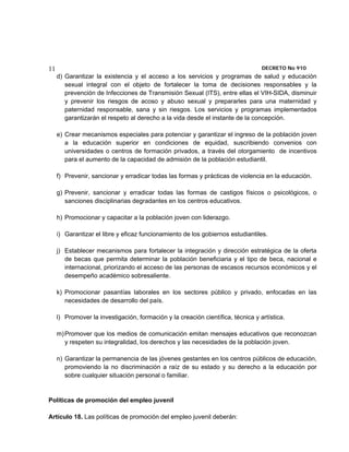 11                                                                                DECRETO No 910 
     d) Garantizar la existencia y el acceso a los servicios y programas de salud y educación
        sexual integral con el objeto de fortalecer la toma de decisiones responsables y la
        prevención de Infecciones de Transmisión Sexual (ITS), entre ellas el VIH-SIDA, disminuir
        y prevenir los riesgos de acoso y abuso sexual y prepararles para una maternidad y
        paternidad responsable, sana y sin riesgos. Los servicios y programas implementados
        garantizarán el respeto al derecho a la vida desde el instante de la concepción.

     e) Crear mecanismos especiales para potenciar y garantizar el ingreso de la población joven
        a la educación superior en condiciones de equidad, suscribiendo convenios con
        universidades o centros de formación privados, a través del otorgamiento de incentivos
        para el aumento de la capacidad de admisión de la población estudiantil.

     f) Prevenir, sancionar y erradicar todas las formas y prácticas de violencia en la educación.

     g) Prevenir, sancionar y erradicar todas las formas de castigos físicos o psicológicos, o
        sanciones disciplinarias degradantes en los centros educativos.

     h) Promocionar y capacitar a la población joven con liderazgo.

     i) Garantizar el libre y eficaz funcionamiento de los gobiernos estudiantiles.

     j) Establecer mecanismos para fortalecer la integración y dirección estratégica de la oferta
        de becas que permita determinar la población beneficiaria y el tipo de beca, nacional e
        internacional, priorizando el acceso de las personas de escasos recursos económicos y el
        desempeño académico sobresaliente.

     k) Promocionar pasantías laborales en los sectores público y privado, enfocadas en las
        necesidades de desarrollo del país.

     l) Promover la investigación, formación y la creación científica, técnica y artística.

     m) Promover que los medios de comunicación emitan mensajes educativos que reconozcan
        y respeten su integralidad, los derechos y las necesidades de la población joven.

     n) Garantizar la permanencia de las jóvenes gestantes en los centros públicos de educación,
        promoviendo la no discriminación a raíz de su estado y su derecho a la educación por
        sobre cualquier situación personal o familiar.


Políticas de promoción del empleo juvenil

Artículo 18. Las políticas de promoción del empleo juvenil deberán:
 