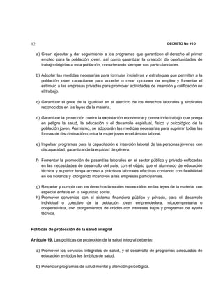 12                                                                           DECRETO No 910 


     a) Crear, ejecutar y dar seguimiento a los programas que garanticen el derecho al primer
        empleo para la población joven, así como garantizar la creación de oportunidades de
        trabajo dirigidas a esta población, considerando siempre sus particularidades.

     b) Adoptar las medidas necesarias para formular iniciativas y estrategias que permitan a la
        población joven capacitarse para acceder o crear opciones de empleo y fomentar el
        estímulo a las empresas privadas para promover actividades de inserción y calificación en
        el trabajo.

     c) Garantizar el goce de la igualdad en el ejercicio de los derechos laborales y sindicales
        reconocidos en las leyes de la materia.

     d) Garantizar la protección contra la explotación económica y contra todo trabajo que ponga
        en peligro la salud, la educación y el desarrollo espiritual, físico y psicológico de la
        población joven. Asimismo, se adoptarán las medidas necesarias para suprimir todas las
        formas de discriminación contra la mujer joven en el ámbito laboral.

     e) Impulsar programas para la capacitación e inserción laboral de las personas jóvenes con
        discapacidad, garantizando la equidad de género.

     f) Fomentar la promoción de pasantías laborales en el sector público y privado enfocadas
        en las necesidades de desarrollo del país, con el objeto que el alumnado de educación
        técnica y superior tenga acceso a prácticas laborales efectivas contando con flexibilidad
        en los horarios y otorgando incentivos a las empresas participantes.

     g) Respetar y cumplir con los derechos laborales reconocidos en las leyes de la materia, con
        especial énfasis en la seguridad social.
     h) Promover convenios con el sistema financiero público y privado, para el desarrollo
        individual o colectivo de la población joven emprendedora, microempresaria o
        cooperativista, con otorgamientos de crédito con intereses bajos y programas de ayuda
        técnica.


Políticas de protección de la salud integral

Artículo 19. Las políticas de protección de la salud integral deberán:

     a) Promover los servicios integrales de salud, y el desarrollo de programas adecuados de
        educación en todos los ámbitos de salud.

     b) Potenciar programas de salud mental y atención psicológica.
 