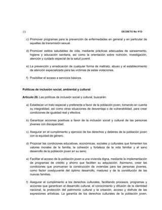 13                                                                            DECRETO No 910 


     c) Promover programas para la prevención de enfermedades en general y en particular de
        aquellas de transmisión sexual.

     d) Promover estilos saludables de vida, mediante prácticas adecuadas de saneamiento,
        higiene y educación sanitaria, así como la orientación sobre nutrición, investigación,
        atención y cuidado especial de la salud juvenil.

     e) La prevención y erradicación de cualquier forma de maltrato, abuso y el establecimiento
        de atención especializada para las víctimas de estas violaciones.

     f) Posibilitar el acceso a servicios básicos.


Políticas de inclusión social, ambiental y cultural

Artículo 20. Las políticas de inclusión social y cultural, buscarán:

     a) Establecer un trato especial y preferente a favor de la población joven, tomando en cuenta
        su integralidad, así como otras situaciones de desventaja o de vulnerabilidad, para crear
        condiciones de igualdad real y efectiva.

     b) Garantizar acciones positivas a favor de la inclusión social y cultural de las personas
        jóvenes con discapacidad.

     c) Asegurar en el cumplimiento y ejercicio de los derechos y deberes de la población joven
        con la equidad de género.

     d) Propiciar las condiciones educativas, económicas, sociales y culturales que fomenten los
        valores morales de la familia, la cohesión y fortaleza de la vida familiar y el sano
        desarrollo de la población joven en su seno.

     e) Facilitar el acceso de la población joven a una vivienda digna, mediante la implementación
        de programas de crédito y ahorro que faciliten su adquisición. Asimismo, crear las
        condiciones que promuevan la construcción de viviendas para las personas jóvenes,
        como factor coadyuvante del óptimo desarrollo, madurez y de la constitución de las
        nuevas familias.

     f) Asegurar el cumplimiento a los derechos culturales, facilitando procesos, programas y
        acciones que garanticen el desarrollo cultural, el conocimiento y difusión de la identidad
        nacional, la protección del patrimonio cultural y la creación, acceso y disfrute de las
        expresiones artísticas. La garantía de los derechos culturales de la población joven,
 