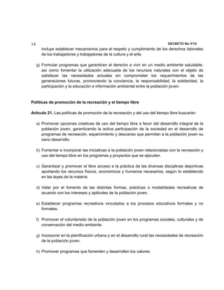 14                                                                             DECRETO No 910 
       incluye establecer mecanismos para el respeto y cumplimiento de los derechos laborales
       de los trabajadores y trabajadoras de la cultura y el arte.

     g) Formular programas que garanticen el derecho a vivir en un medio ambiente saludable,
        así como fomentar la utilización adecuada de los recursos naturales con el objeto de
        satisfacer las necesidades actuales sin comprometer los requerimientos de las
        generaciones futuras, promoviendo la conciencia, la responsabilidad, la solidaridad, la
        participación y la educación e información ambiental entre la población joven.


Políticas de promoción de la recreación y el tiempo libre

Artículo 21. Las políticas de promoción de la recreación y del uso del tiempo libre buscarán:

     a) Promover opciones creativas de uso del tiempo libre a favor del desarrollo integral de la
        población joven, garantizando la activa participación de la sociedad en el desarrollo de
        programas de recreación, esparcimiento y descanso que permitan a la población joven su
        sano desarrollo.

     b) Fomentar e incorporar las iniciativas a la población joven relacionadas con la recreación y
        uso del tiempo libre en los programas y proyectos que se ejecuten.

     c) Garantizar y promover el libre acceso a la práctica de las diversas disciplinas deportivas
        aportando los recursos físicos, económicos y humanos necesarios, según lo establecido
        en las leyes de la materia.

     d) Velar por el fomento de las distintas formas, prácticas o modalidades recreativas de
        acuerdo con los intereses y aptitudes de la población joven.

     e) Establecer programas recreativos vinculados a los procesos educativos formales y no
        formales.

     f) Promover el voluntariado de la población joven en los programas sociales, culturales y de
        conservación del medio ambiente.

     g) Incorporar en la planificación urbana y en el desarrollo rural las necesidades de recreación
        de la población joven.

     h) Promover programas que fomenten y desarrollen los valores.
 