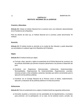 15                                                                               DECRETO No 910 
                                        CAPITULO V
                            INSTITUTO NACIONAL DE LA JUVENTUD


Creación y Naturaleza

Artículo 22. Créase el Instituto Nacional de la Juventud como una institución descentralizada
de la Presidencia de la República.

Para los efectos de esta Ley, el Instituto Nacional de la Juventud, podrá denominarse “El
Instituto”.


Domicilio

Artículo 23. El Instituto tendrá su domicilio en la ciudad de San Salvador y podrá desarrollar
sus actividades en cualquier lugar de la República de El Salvador.


Objeto

Artículo 24. El Instituto tendrá por objeto:

     a) Formular, dirigir, ejecutar y vigilar el cumplimiento de la Política Nacional de Juventud y de
        las políticas sectoriales que permita incorporar plenamente a los jóvenes al desarrollo del
        país.

     b) Coordinar    con     Organismos      Internacionales, Instituciones Gubernamentales,
        Municipalidades, Organizaciones No Gubernamentales, Organizaciones Juveniles,
        empresa privada y otras entidades y personas naturales que estime convenientes para la
        ejecución de las políticas públicas.

     c) Coordinar con el Consejo Nacional de la Persona Joven el diseño, implementación,
        ejecución y evaluación de las políticas públicas en el área de juventud.


Atribuciones

Artículo 25. Para el cumplimiento de su objeto el Instituto tendrá las siguientes atribuciones:

     a) Concertar acuerdos y convenios con las autoridades de los departamentos y municipios
        para promover, con la participación, en su caso, de los sectores social y privado, las
 