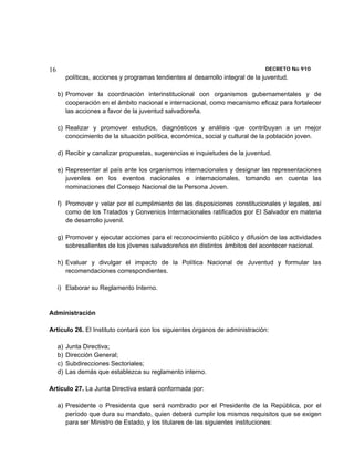 16                                                                                DECRETO No 910 
          políticas, acciones y programas tendientes al desarrollo integral de la juventud.

     b) Promover la coordinación interinstitucional con organismos gubernamentales y de
        cooperación en el ámbito nacional e internacional, como mecanismo eficaz para fortalecer
        las acciones a favor de la juventud salvadoreña.

     c) Realizar y promover estudios, diagnósticos y análisis que contribuyan a un mejor
        conocimiento de la situación política, económica, social y cultural de la población joven.

     d) Recibir y canalizar propuestas, sugerencias e inquietudes de la juventud.

     e) Representar al país ante los organismos internacionales y designar las representaciones
        juveniles en los eventos nacionales e internacionales, tomando en cuenta las
        nominaciones del Consejo Nacional de la Persona Joven.

     f) Promover y velar por el cumplimiento de las disposiciones constitucionales y legales, así
        como de los Tratados y Convenios Internacionales ratificados por El Salvador en materia
        de desarrollo juvenil.

     g) Promover y ejecutar acciones para el reconocimiento público y difusión de las actividades
        sobresalientes de los jóvenes salvadoreños en distintos ámbitos del acontecer nacional.

     h) Evaluar y divulgar el impacto de la Política Nacional de Juventud y formular las
        recomendaciones correspondientes.

     i) Elaborar su Reglamento Interno.


Administración

Artículo 26. El Instituto contará con los siguientes órganos de administración:

     a)   Junta Directiva;
     b)   Dirección General;
     c)   Subdirecciones Sectoriales;
     d)   Las demás que establezca su reglamento interno.

Artículo 27. La Junta Directiva estará conformada por:

     a) Presidente o Presidenta que será nombrado por el Presidente de la República, por el
        período que dura su mandato, quien deberá cumplir los mismos requisitos que se exigen
        para ser Ministro de Estado, y los titulares de las siguientes instituciones:
 