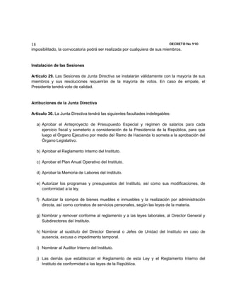 18                                                                           DECRETO No 910 
imposibilitado, la convocatoria podrá ser realizada por cualquiera de sus miembros.


Instalación de las Sesiones

Artículo 29. Las Sesiones de Junta Directiva se instalarán válidamente con la mayoría de sus
miembros y sus resoluciones requerirán de la mayoría de votos. En caso de empate, el
Presidente tendrá voto de calidad.


Atribuciones de la Junta Directiva

Artículo 30. La Junta Directiva tendrá las siguientes facultades indelegables:

     a) Aprobar el Anteproyecto de Presupuesto Especial y régimen de salarios para cada
        ejercicio fiscal y someterlo a consideración de la Presidencia de la República, para que
        luego el Órgano Ejecutivo por medio del Ramo de Hacienda lo someta a la aprobación del
        Órgano Legislativo.

     b) Aprobar el Reglamento Interno del Instituto.

     c) Aprobar el Plan Anual Operativo del Instituto.

     d) Aprobar la Memoria de Labores del Instituto.

     e) Autorizar los programas y presupuestos del Instituto, así como sus modificaciones, de
        conformidad a la ley.

     f) Autorizar la compra de bienes muebles e inmuebles y la realización por administración
        directa, así como contratos de servicios personales, según las leyes de la materia.

     g) Nombrar y remover conforme al reglamento y a las leyes laborales, al Director General y
        Subdirectores del Instituto.

     h) Nombrar al sustituto del Director General o Jefes de Unidad del Instituto en caso de
        ausencia, excusa o impedimento temporal.

     i) Nombrar al Auditor Interno del Instituto.

     j) Las demás que establezcan el Reglamento de esta Ley y el Reglamento Interno del
        Instituto de conformidad a las leyes de la República.
 