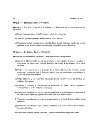 19                                                                             DECRETO No 910 


Atribuciones de la Presidenta o el Presidente

Artículo 31. Son atribuciones de la Presidenta o el Presidente de la Junta Directiva las
siguientes:

     a) Presidir las sesiones de Junta Directiva y verificar las votaciones.

     b) Velar por que se cumplan los acuerdos de la Junta Directiva.

     c) Representar judicial y extrajudicialmente al Instituto, otorgar poderes a nombre del mismo,
        debiendo actuar en este caso con autorización expresa de la Junta Directiva.


Atribuciones del Director General del Instituto

Artículo 32. Son atribuciones del Director General del Instituto las siguientes:

     a) Ejercer la administración general del Instituto, en los aspectos técnicos, operativos y
        financieros, de conformidad con las disposiciones legales y resoluciones de la Junta
        Directiva.

     b) Dirigir y dar seguimiento a la ejecución de la Política Nacional de Juventud, planes,
        proyectos y programas para el desarrollo juvenil y de las resoluciones emanadas de la
        Junta Directiva a este respecto.

     c) Dirigir, coordinar y supervisar las actividades de las Sub Direcciones del Instituto y/o
        unidades del Instituto.

     d) Formular y someter a consideración la aprobación de Junta Directiva, programas
        institucionales de corto, mediano y largo plazo.

     e) Presentar a consideración y en su caso, aprobación de la Junta Directiva, el anteproyecto
        de presupuesto especial y régimen de salarios para cada ejercicio fiscal.

     f) Presentar a consideración y en su caso, aprobación de la Junta Directiva, el plan anual
        operativo.

     g) Presentar a consideración y en su caso, aprobación de la Junta Directiva, la memoria de
        labores del Instituto.

     h) Elaborar los informes solicitados por los Organismos Internacionales y Nacionales.
 