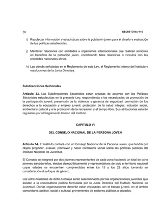 20                                                                            DECRETO No 910 


     i) Recolectar información y estadísticas sobre la población joven para el diseño y evaluación
        de las políticas establecidas.

     j) Mantener relaciones con entidades u organismos internacionales que realicen acciones
        en beneficio de la población joven, coordinando tales relaciones o vínculos con las
        entidades nacionales afines.

     k) Las demás señaladas en el Reglamento de esta Ley, el Reglamento Interno del Instituto y
        resoluciones de la Junta Directiva.




Subdirecciones Sectoriales

Artículo 33. Las Subdirecciones Sectoriales serán creadas de acuerdo con las Políticas
Sectoriales establecidas en la presente Ley; respondiendo a las necesidades de promoción de
la participación juvenil, prevención de la violencia y garantía de seguridad, promoción de los
derechos a la educación y empleo juvenil, protección de la salud integral, inclusión social,
ambiental y cultural y a la promoción de la recreación y el tiempo libre. Sus atribuciones estarán
reguladas por el Reglamento Interno del Instituto.


                                          CAPITULO VI

                      DEL CONSEJO NACIONAL DE LA PERSONA JOVEN


Artículo 34. El Instituto contará con un Consejo Nacional de la Persona Joven, que tendrá por
objeto proponer, evaluar, promover y hacer contraloría social sobre las políticas públicas del
Instituto Nacional de Juventud.

El Consejo se integrará por dos jóvenes representantes de cada zona haciendo un total de ocho
jóvenes salvadoreños, electos democráticamente y representativos de todo el territorio nacional
cuyas edades se encuentren comprendidas entre los 15 y los 29 años tomando en
consideración el enfoque de género.

Los ocho miembros de dicho Consejo serán seleccionados por las organizaciones juveniles que
asistan a la convocatoria pública formulada por la Junta Directiva del Instituto Nacional de
Juventud. Dichas organizaciones deberán estar vinculadas con el trabajo juvenil, en el ámbito
comunitario, político, social o cultural, provenientes de sectores públicos o privados.
 