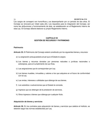 21                                                                           DECRETO No 910 
Los cargos de consejero son honoríficos y se desempeñarán por un periodo de dos años. El
Consejo se renovará por mitad cada año. Los requisitos para la integración del Consejo, así
como las atribuciones y funcionamiento de éste, se establecerán en el Reglamento Interno de
esta Ley. El Consejo deberá elaborar su propio Reglamento Interno.




                                       CAPÍTULO VII
                            GESTIÓN DE RECURSOS Y PATRIMONIO


Patrimonio

Artículo 35. El Patrimonio del Consejo estará constituido por los siguientes bienes y recursos:

     a) La asignación presupuestaria anual que el Estado le asigne.

     b) Los bienes y recursos donados por personas naturales o jurídicas nacionales o
        extranjeras, para el cumplimiento de sus fines.

     c) Las asignaciones que le correspondan por Ley.

     d) Los bienes muebles, inmuebles y valores a los que adquiera en el futuro de conformidad
        con la Ley.

     e) Las rentas, intereses o utilidades que obtenga de sus bienes.

     f) Los subsidios o subvenciones que el Estado le conceda.

     g) Ingresos que se obtengan de la prestación de servicios.

     h) Otros ingresos o bienes que obtenga por cualquier título.


Adquisición de bienes y servicios

Artículo 36. En los contratos para adquisición de bienes y servicios que celebre el Instituto, se
deberán seguir las normas establecidas por Ley.
 