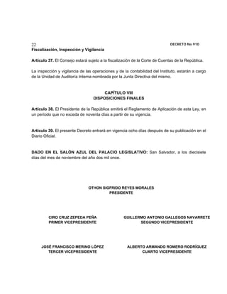 22                                                                           DECRETO No 910 
Fiscalización, Inspección y Vigilancia

Artículo 37. El Consejo estará sujeto a la fiscalización de la Corte de Cuentas de la República.

La inspección y vigilancia de las operaciones y de la contabilidad del Instituto, estarán a cargo
de la Unidad de Auditoría Interna nombrada por la Junta Directiva del mismo.


                                       CAPÍTULO VIII
                                  DISPOSICIONES FINALES

Artículo 38. El Presidente de la República emitirá el Reglamento de Aplicación de esta Ley, en
un período que no exceda de noventa días a partir de su vigencia.


Artículo 39. El presente Decreto entrará en vigencia ocho días después de su publicación en el
Diario Oficial.


DADO EN EL SALÓN AZUL DEL PALACIO LEGISLATIVO: San Salvador, a los diecisiete
días del mes de noviembre del año dos mil once.




                               OTHON SIGFRIDO REYES MORALES
                                        PRESIDENTE




         CIRO CRUZ ZEPEDA PEÑA                     GUILLERMO ANTONIO GALLEGOS NAVARRETE
         PRIMER VICEPRESIDENTE                            SEGUNDO VICEPRESIDENTE




     JOSÉ FRANCISCO MERINO LÓPEZ                     ALBERTO ARMANDO ROMERO RODRÍGUEZ
        TERCER VICEPRESIDENTE                              CUARTO VICEPRESIDENTE
 