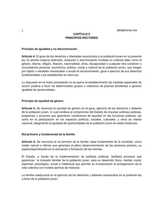 3                                                                             DECRETO No 910 
                                         CAPÍTULO II
                                    PRINCIPIOS RECTORES


Principio de igualdad y no discriminación

Artículo 4. El goce de los derechos y libertades reconocidos a la población joven en la presente
ley no admite ninguna distinción, exclusión o discriminación fundada en criterios tales como el
género, idioma, religión, filiación, nacionalidad, etnia, discapacidad o cualquier otra condición o
circunstancia personal, económica, política, social y cultural de la población joven, que tengan
por objeto o resultado menoscabar o anular el reconocimiento, goce o ejercicio de sus derechos
fundamentales y los establecidos en esta Ley.

Lo dispuesto en el inciso precedente no se opone al establecimiento de medidas especiales de
acción positiva a favor de determinados grupos o colectivos de jóvenes tendientes a generar
igualdad de oportunidades.


Principio de equidad de género

Artículo 5. Se reconoce la equidad de género en el goce, ejercicio de los derechos y deberes
de la población joven, lo cual conlleva el compromiso del Estado de impulsar políticas públicas,
programas y acciones que garanticen condiciones de equidad en las funciones públicas, así
como en la participación en los espacios políticos, sociales, culturales, y otros de interés
nacional, asegurando la igualdad de oportunidades de la población joven en estas instancias.


Rol primario y fundamental de la familia

Artículo 6. Se reconoce el rol primario de la familia, base fundamental de la sociedad, como
medio natural e idóneo que garantiza el pleno desenvolvimiento de las personas jóvenes, su
papel preponderante en la educación y formación de las mismas.

El Estado, a través de la implementación de políticas públicas, facilitará procesos que
garanticen la inclusión familiar de la población joven, para su desarrollo físico, mental, moral,
espiritual, psicológico, social e intelectual que permita su incorporación al protagonismo de la
vida colectiva con niveles óptimos de madurez.

La familia coadyuvará en el ejercicio de los derechos y deberes reconocidos en la presente ley
a favor de la población joven.
 