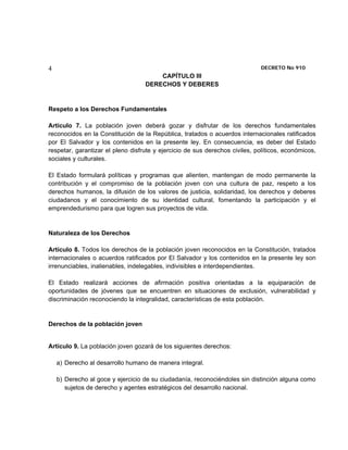 4                                                                            DECRETO No 910 
                                       CAPÍTULO III
                                   DERECHOS Y DEBERES


Respeto a los Derechos Fundamentales

Artículo 7. La población joven deberá gozar y disfrutar de los derechos fundamentales
reconocidos en la Constitución de la República, tratados o acuerdos internacionales ratificados
por El Salvador y los contenidos en la presente ley. En consecuencia, es deber del Estado
respetar, garantizar el pleno disfrute y ejercicio de sus derechos civiles, políticos, económicos,
sociales y culturales.

El Estado formulará políticas y programas que alienten, mantengan de modo permanente la
contribución y el compromiso de la población joven con una cultura de paz, respeto a los
derechos humanos, la difusión de los valores de justicia, solidaridad, los derechos y deberes
ciudadanos y el conocimiento de su identidad cultural, fomentando la participación y el
emprendedurismo para que logren sus proyectos de vida.


Naturaleza de los Derechos

Artículo 8. Todos los derechos de la población joven reconocidos en la Constitución, tratados
internacionales o acuerdos ratificados por El Salvador y los contenidos en la presente ley son
irrenunciables, inalienables, indelegables, indivisibles e interdependientes.

El Estado realizará acciones de afirmación positiva orientadas a la equiparación de
oportunidades de jóvenes que se encuentren en situaciones de exclusión, vulnerabilidad y
discriminación reconociendo la integralidad, características de esta población.


Derechos de la población joven


Artículo 9. La población joven gozará de los siguientes derechos:

    a) Derecho al desarrollo humano de manera integral.

    b) Derecho al goce y ejercicio de su ciudadanía, reconociéndoles sin distinción alguna como
       sujetos de derecho y agentes estratégicos del desarrollo nacional.
 