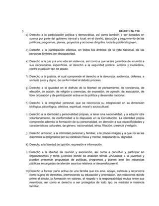 5                                                                             DECRETO No 910 
    c) Derecho a la participación política y democrática, así como también a ser tomados en
       cuenta por parte del gobierno central y local, en el diseño, ejecución y seguimiento de las
       políticas, programas, planes, proyectos y acciones dirigidas hacia la población joven.

    d) Derecho a la participación efectiva, en todos los ámbitos de la vida nacional, de las
       personas jóvenes con discapacidad.

    e) Derecho a la paz y a una vida sin violencia, así como a que se les garantice de acuerdo a
       sus necesidades específicas, el derecho a la seguridad pública, jurídica y ciudadana,
       contra cualquier tipo de abuso.

    f) Derecho a la justicia, el cual comprende el derecho a la denuncia, audiencia, defensa, a
       un trato justo y digno, de conformidad al debido proceso.

    g) Derecho a la igualdad en el disfrute de la libertad de pensamiento, de conciencia, de
       elección, de acción, de religión o creencias, de expresión, de opinión, de asociación, de
       libre circulación y de participación activa en la política y desarrollo nacional.

    h) Derecho a la integridad personal, que se reconozca su integralidad en su dimensión
       biológica, psicológica, afectiva, espiritual, moral y sociocultural.

    i) Derecho a la identidad y personalidad propias, a tener una nacionalidad, y a adquirir otra
       voluntariamente, de conformidad a lo dispuesto en la Constitución. La identidad propia
       comprende además la formación de su personalidad, en atención a sus especificidades y
       características culturales, de género, nacionalidad, etnia, filiación, creencia y religión.

    j) Derecho al honor, a la intimidad personal y familiar, a la propia imagen y a que no se les
       discrimine o estigmatice por su condición física y mental, respetando su dignidad.

    k) Derecho a la libertad de opinión, expresión e información.

    l) Derecho a la libertad de reunión y asociación, así como a constituir y participar en
       organizaciones y foros juveniles donde se analicen temas vinculados a la juventud y
       puedan presentar propuestas de políticas, programas y planes ante las instancias
       públicas encargadas de atender asuntos relativos al desarrollo juvenil.

    m) Derecho a formar parte activa de una familia que los ame, apoye, estimule y reconozca
       como sujeto de derechos, promoviendo su educación y orientación, con relaciones donde
       prime el afecto, la formación en valores, el respeto y la responsabilidad mutua entre sus
       miembros; así como el derecho a ser protegidos de todo tipo de maltrato o violencia
       familiar.
 