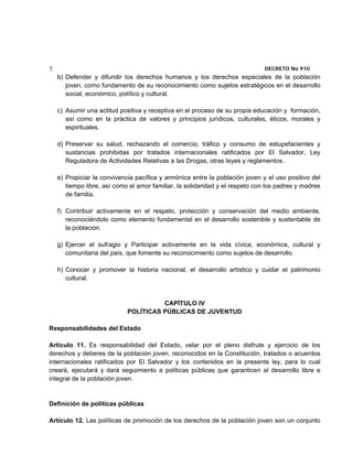 7                                                                             DECRETO No 910 
    b) Defender y difundir los derechos humanos y los derechos especiales de la población
       joven, como fundamento de su reconocimiento como sujetos estratégicos en el desarrollo
       social, económico, político y cultural.

    c) Asumir una actitud positiva y receptiva en el proceso de su propia educación y formación,
       así como en la práctica de valores y principios jurídicos, culturales, éticos, morales y
       espirituales.

    d) Preservar su salud, rechazando el comercio, tráfico y consumo de estupefacientes y
       sustancias prohibidas por tratados internacionales ratificados por El Salvador, Ley
       Reguladora de Actividades Relativas a las Drogas, otras leyes y reglamentos.

    e) Propiciar la convivencia pacífica y armónica entre la población joven y el uso positivo del
       tiempo libre, así como el amor familiar, la solidaridad y el respeto con los padres y madres
       de familia.

    f) Contribuir activamente en el respeto, protección y conservación del medio ambiente,
       reconociéndolo como elemento fundamental en el desarrollo sostenible y sustentable de
       la población.

    g) Ejercer el sufragio y Participar activamente en la vida cívica, económica, cultural y
       comunitaria del país, que fomente su reconocimiento como sujetos de desarrollo.

    h) Conocer y promover la historia nacional, el desarrollo artístico y cuidar el patrimonio
       cultural.


                                       CAPÍTULO IV
                             POLÍTICAS PÚBLICAS DE JUVENTUD

Responsabilidades del Estado

Artículo 11. Es responsabilidad del Estado, velar por el pleno disfrute y ejercicio de los
derechos y deberes de la población joven, reconocidos en la Constitución, tratados o acuerdos
internacionales ratificados por El Salvador y los contenidos en la presente ley, para lo cual
creará, ejecutará y dará seguimiento a políticas públicas que garanticen el desarrollo libre e
integral de la población joven.


Definición de políticas públicas

Artículo 12. Las políticas de promoción de los derechos de la población joven son un conjunto
 