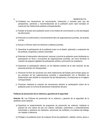9                                                                              DECRETO No 910 
    b) Fortalecer los mecanismos de comunicación, interacción y consulta para que las
       perspectivas, opiniones y recomendaciones de la población joven sean tomadas en
       cuenta por las Instituciones públicas correspondientes.

    c) Facilitar el acceso de la población joven a los medios de comunicación y a las tecnologías
       de información.

    d) Promover la conformación y funcionamiento libre de organizaciones juveniles, de acuerdo
       a la ley.

    e) Educar e informar sobre los derechos y deberes juveniles.

    f) Garantizar la participación de la población joven en el diseño, aplicación y evaluación de
       las políticas, programas y planes nacionales.

    g) Estimular el intercambio internacional, nacional y local de la población joven facilitando su
       participación en foros o encuentros de organizaciones juveniles, así como fomentar la
       creación de espacios digitales de participación política y promoción de ciudadanía.

    h) Garantizar la participación efectiva, en los distintos ámbitos de la vida nacional, de las
       personas jóvenes con discapacidad.

    i) Promover la firma de convenios con otras Instituciones del Estado para brindar apoyo en
       los procesos de las organizaciones juveniles y especialmente con el Ministerio de
       Gobernación para facilitar la inscripción de las Asociaciones y Fundaciones en el registro
       correspondiente

    j) Promover mediante la creación de mecanismos idóneos la participación activa de la
       población joven en la toma de decisiones importantes del país.


Políticas de prevención de la violencia y garantía de la seguridad

Artículo 16. Las Políticas de prevención de la violencia y garantía de la seguridad de la
población joven deberán:

    a) Garantizar la implementación de programas de prevención de violencia, mediante la
       práctica de una cultura de paz con valores, actitudes, costumbres y comportamientos
       individuales y colectivos de mediación, prevención de conflictos y la práctica del diálogo
       con respeto y tolerancia.

    b) Proteger a la población joven de cualquier forma de explotación, maltrato, tortura, abuso o
 