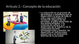 Artículo 2.- Concepto de la educación
• La educación es un proceso de
aprendizaje y enseñanza que se
desarrolla a lo largo de toda la
vida y que contribuye a la
formación integral de las
personas, al pleno desarrollo de
sus potencialidades, a la
creación de cultura, y al
desarrollo de la familia y de la
comunidad nacional,
latinoamericana y mundial. Se
desarrolla en instituciones
educativas y en diferentes
ámbitos de la sociedad.
 