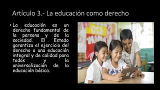 Artículo 3.- La educación como derecho
• La educación es un
derecho fundamental de
la persona y de la
sociedad. El Estado
garantiza el ejercicio del
derecho a una educación
integral y de calidad para
todos y la
universalización de la
educación básica.
 