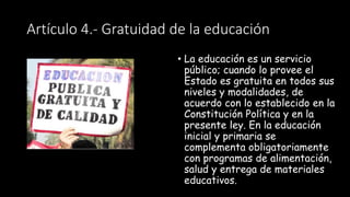 Artículo 4.- Gratuidad de la educación
• La educación es un servicio
público; cuando lo provee el
Estado es gratuita en todos sus
niveles y modalidades, de
acuerdo con lo establecido en la
Constitución Política y en la
presente ley. En la educación
inicial y primaria se
complementa obligatoriamente
con programas de alimentación,
salud y entrega de materiales
educativos.
 