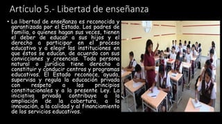 Artículo 5.- Libertad de enseñanza
• La libertad de enseñanza es reconocida y
garantizada por el Estado. Los padres de
familia, o quienes hagan sus veces, tienen
el deber de educar a sus hijos y el
derecho a participar en el proceso
educativo y a elegir las instituciones en
que éstos se educan, de acuerdo con sus
convicciones y creencias. Toda persona
natural o jurídica tiene derecho a
constituir y conducir centros y programas
educativos. El Estado reconoce, ayuda,
supervisa y regula la educación privada
con respeto a los principios
constitucionales y a la presente Ley. La
iniciativa privada contribuye a la
ampliación de la cobertura, a la
innovación, a la calidad y al financiamiento
de los servicios educativos.
 