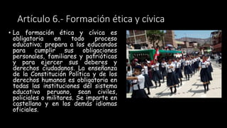 Artículo 6.- Formación ética y cívica
• La formación ética y cívica es
obligatoria en todo proceso
educativo; prepara a los educandos
para cumplir sus obligaciones
personales, familiares y patrióticas
y para ejercer sus deberes y
derechos ciudadanos. La enseñanza
de la Constitución Política y de los
derechos humanos es obligatoria en
todas las instituciones del sistema
educativo peruano, sean civiles,
policiales o militares. Se imparte en
castellano y en los demás idiomas
oficiales.
 