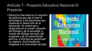 Artículo 7.- Proyecto Educativo Nacional El
Proyecto
• Educativo Nacional es el conjunto
de políticas que dan el marco
estratégico a las decisiones que
conducen al desarrollo de la
educación. Se construye y
desarrolla en el actuar conjunto
del Estado y de la sociedad, a
través del diálogo nacional, del
consenso y de la concertación
política, a efectos de garantizar
su vigencia. Su formulación
responde a la diversidad del país.
 