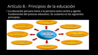 Artículo 8.- Principios de la educación
• La educación peruana tiene a la persona como centro y agente
fundamental del proceso educativo. Se sustenta en los siguientes
principios:
 