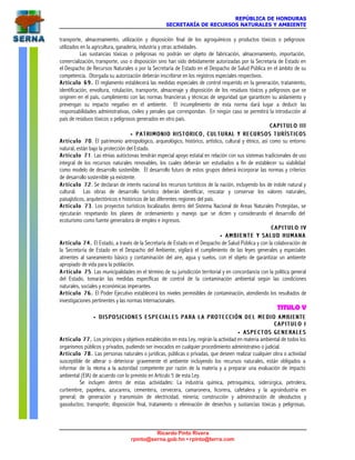 REPÚBLICA DE HONDURAS
SECRETARÍA DE RECURSOS NATURALES Y AMBIENTE
Ricardo Pinto Rivera
rpinto@serna.gob.hn • rpinto@terra.com
transporte, almacenamiento, utilización y disposición final de los agroquímicos y productos tóxicos o peligrosos
utilizados en la agricultura, ganadería, industria y otras actividades.
Las sustancias tóxicas o peligrosas no podrán ser objeto de fabricación, almacenamiento, importación,
comercialización, transporte, uso o disposición sino han sido debidamente autorizadas por la Secretaría de Estado en
el Despacho de Recursos Naturales o por la Secretaría de Estado en el Despacho de Salud Pública en el ámbito de su
competencia. Otorgada su autorización deberán inscribirse en los registros especiales respectivos.
Artículo 69.Artículo 69. El reglamento establecerá las medidas especiales de control requerido en la generación, tratamiento,
identificación, envoltura, rotulación, transporte, almacenaje y disposición de los residuos tóxicos y peligrosos que se
originen en el país, cumplimiento con las normas financieras y técnicas de seguridad que garanticen su aislamiento y
prevengan su impacto negativo en el ambiente. El incumplimiento de esta norma dará lugar a deducir las
responsabilidades administrativas, civiles y penales que correspondan. En ningún caso se permitirá la introducción al
país de residuos tóxicos o peligrosos generados en otro país.
C A P I T U L O I I IC A P I T U L O I I I
•• PATRIMONIO HISTORICO, CULTURAL Y RECURSOS TURÍSTICOSPATRIMONIO HISTORICO, CULTURAL Y RECURSOS TURÍSTICOS
Artículo 70Artículo 70. El patrimonio antropológico, arqueológico, histórico, artístico, cultural y étnico, así como su entorno
natural, están bajo la protección del Estado.
Artículo 71Artículo 71. Las etnias autóctonas tendrán especial apoyo estatal en relación con sus sistemas tradicionales de uso
integral de los recursos naturales renovables, los cuales deberán ser estudiados a fin de establecer su viabilidad
como modelo de desarrollo sostenible. El desarrollo futuro de estos grupos deberá incorporar las normas y criterios
de desarrollo sostenible ya existente.
Artículo 72Artículo 72. Se declaran de interés nacional los recursos turísticos de la nación, incluyendo los de índole natural y
cultural. Las obras de desarrollo turístico deberán identificar, rescatar y conservar los valores naturales,
paisajísticos, arquitectónicos e históricos de las diferentes regiones del país.
Artículo 73Artículo 73. Los proyectos turísticos localizados dentro del Sistema Nacional de Areas Naturales Protegidas, se
ejecutarán respetando los planes de ordenamiento y manejo que se dicten y considerando el desarrollo del
ecoturismo como fuente generadora de empleo e ingresos.
C A P I T U L O I VC A P I T U L O I V
•• A M B I E N T E Y S A L U D H U M A N AA M B I E N T E Y S A L U D H U M A N A
Artículo 74.Artículo 74. El Estado, a través de la Secretaría de Estado en el Despacho de Salud Pública y con la colaboración de
la Secretaría de Estado en el Despacho del Ambiente, vigilará el cumplimiento de las leyes generales y especiales
atinentes al saneamiento básico y contaminación del aire, agua y suelos, con el objeto de garantizar un ambiente
apropiado de vida para la población.
A rA r tículo 75tículo 75. Las municipalidades en el término de su jurisdicción territorial y en concordancia con la política general
del Estado, tomarán las medidas específicas de control de la contaminación ambiental según las condiciones
naturales, sociales y económicas imperantes.
Artículo 76.Artículo 76. El Poder Ejecutivo establecerá los niveles permisibles de contaminación, atendiendo los resultados de
investigaciones pertinentes y las normas internacionales.
TITULO V
•• D I S P O S I C I O N E S E S P E C I A L E S P A R A L A P R O T E C C I Ó N D E L M E D I O A M B ID I S P O S I C I O N E S E S P E C I A L E S P A R A L A P R O T E C C I Ó N D E L M E D I O A M B I ENTEENTE
C A P I T U L O IC A P I T U L O I
•• ASPECTOS GENERALESASPECTOS GENERALES
Artículo 77.Artículo 77. Los principios y objetivos establecidos en esta Ley, regirán la actividad en materia ambiental de todos los
organismos públicos y privados, pudiendo ser invocados en cualquier procedimiento administrativo o judicial.
Artículo 78.Artículo 78. Las personas naturales o jurídicas, públicas o privadas, que deseen realizar cualquier obra o actividad
susceptible de alterar o deteriorar gravemente el ambiente incluyendo los recursos naturales, están obligados a
informar de la misma a la autoridad competente por razón de la materia y a preparar una evaluación de impacto
ambiental (EIA) de acuerdo con lo previsto en Artículo 5 de esta Ley.
Se incluyen dentro de estas actividades: La industria química, petroquímica, siderúrgica, petrolera,
curtiembre, papelera, azucarera, cementera, cervecera, camaronera, licorera, cafetalera y la agroindustria en
general; de generación y transmisión de electricidad, minería; construcción y administración de oleoductos y
gasoductos; transporte; disposición final, tratamiento o eliminación de desechos y sustancias tóxicas y peligrosas,
 