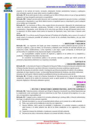 REPÚBLICA DE HONDURAS
SECRETARÍA DE RECURSOS NATURALES Y AMBIENTE
Ricardo Pinto Rivera
rpinto@serna.gob.hn • rpinto@terra.com
proyectos en los sectores de turismo, recreación, urbanización, forestal, asentamientos humanos y cualesquiera
otras actividades capaces de causar daños severos al equilibrio ecológico.
Artículo 79Artículo 79. No se podrá ejecutar la obra o actividad a que se refiere el Artículo anterior sin que se haya aprobado la
evaluación y se haya otorgado la autorización correspondiente.
Artículo 80.Artículo 80. Cualquier persona podrá denunciar ante la autoridad competente la ejecución de obras o actividades
contaminantes o degradantes a cuyo efecto deberá iniciarse un expediente para su comprobación y para la adopción
de las medidas que corresponden.
Artículo 81.Artículo 81. Las inversiones en filtros y otros equipos técnicos de prevención o depuración de contaminantes que
realicen las empresas industriales, agropecuarias, forestales u otras que desarrollen actividades potencialmente
contaminantes o degradantes, serán deducidas de la renta bruta para efectos de pago del impuesto sobre la renta.
La adquisición de dichos equipos estará exenta de impuestos de importación, tasas, sobre tasas e impuesto sobre
ventas.
Artículo 82.Artículo 82. En su informe anual al Congreso Nacional, el Presidente de la República, dará a conocer a la nación, el
estado actual y la evaluación previsible del ambiente en función de las actividades desarrolladas y las que están
siendo programadas.
C A P I T U L O I IC A P I T U L O I I
•• I N S P E C C I O N Y V I G I L A N C I AI N S P E C C I O N Y V I G I L A N C I A
Artículo 83.Artículo 83. Los organismos del Estado que tienen competencia en materia ambiental ejercerán acciones de
inspección y vigilancia, y para ese efecto, sus funcionarios y empleados están investidos de autoridad suficiente para
inspeccionar locales, establecimientos o áreas específicas o para exigir a quien corresponda, la información que
permita verificar el cumplimiento de las disposiciones legales correspondientes.
Las municipalidades cumplirán acciones de inspección y vigilancia en los ámbitos de su competencia y
jurisdicción. El Reglamento desarrollará esta disposición.
Se concederán reconocimientos públicos a las personas naturales y jurídicas que realicen acciones de
prevención y mejoramiento ambiental en sus respectivas comunidades.
C A P I T U L O I I IC A P I T U L O I I I
•• E D U C A C I Ó N A M B I E N T A LE D U C A C I Ó N A M B I E N T A L
Artículo 84.Artículo 84. La Secretaría de Estado en el Despacho de Educación Pública, incorporará la educación ambiental a todo
el Sistema Educativo Nacional a cuyo efecto reformará e innovará las estructuras académicas vigentes para el
desarrollo de programas de extensión, estudio e investigación que ofrezcan propuestas de solución a los problemas
ambientales de mayor impacto en el país. La Universidad Nacional Autónoma de Honduras, y las demás instituciones
educativas de nivel superior, deberán estudiar la posibilidad de efectuar las adecuaciones para este fin.
A r t í c u l o 8A r t í c u l o 85.5. El Estado, a través de la Empresa Hondureña de Telecomunicaciones y de las demás instituciones
competentes, requerirá de los medios de comunicación social, su aporte gratuito en la divulgación de programas de
educación, legislación e información ambiental en general.
TITULO VI
•• I N F R A C C I O N E SI N F R A C C I O N E S
C A P I T U L O IC A P I T U L O I
•• DELITOS E INFRACCIONES ADMINISTRATIVAS, ASPECTOS GENERALESDELITOS E INFRACCIONES ADMINISTRATIVAS, ASPECTOS GENERALES
Artículo 86.Artículo 86. Todas las acciones u omisiones que infrinjan lo dispuesto en la presente Ley y demás disposiciones que
la complementen, serán sancionadas conforme se determinan en este Título, sin perjuicio de la exigencia, en su caso,
de la correspondiente responsabilidad civil.
Artículo 87.Artículo 87. Cualquier acción u omisión de la normativa ambiental que constituya delito o infracción administrativa,
dará lugar a la aplicación de las sanciones siguientes:
a) Reclusión decretada en su caso por la autoridad judicial ordinaria, por la comisión de un delito ambiental;
b) Multa, cuya cuantía será la establecida en esta Ley y sus reglamentos;
c) Clausura definitiva, total o parcial, de actividades o instalaciones, si la actividad contamina y perjudica la
salud humana o el medio ambiente más allá de los límites establecidos en los reglamentos y normas
técnicas;
ch) Suspensión temporal de actividades o instalaciones causantes del daño ambiental;
d) Decomiso de las artes e instrumentos utilizados en la comisión del delito o infracción;
 