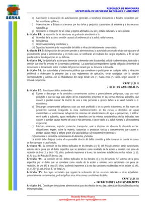 REPÚBLICA DE HONDURAS
SECRETARÍA DE RECURSOS NATURALES Y AMBIENTE
Ricardo Pinto Rivera
rpinto@serna.gob.hn • rpinto@terra.com
e) Cancelación o revocación de autorizaciones generales o beneficios económicos o fiscales concedidos por
las autoridades públicas;
f) Indemnización al Estado o a terceros por los daños y perjuicios ocasionados al ambiente y a los recursos
naturales, y;
g) Reposición o restitución de las cosas y objetos afectados a su ser y estado naturales, si fuera posible.
Artículo 88.Artículo 88. La imposición de las sanciones se graduarán atendiendo a la:
a) Gravedad de la acción u omisión causada al ambiente y/o a la salud y vida humana;
b) Reincidencia;
c) Repercusión social y económica; y,
ch) Capacidad económica del responsable del delito o infracción debidamente comprobada.
A r t í c u lA r t í c u l o 89o 89. En la imposición de sanciones penales o administrativas, la autoridad sancionadora habrá de ajustarse al
procedimiento penal o administrativo y, en todo caso, se notificarán al inculpado los cargos imputados, a fin de que
pueda realizar las alegaciones en su defensa.
Artículo 90Artículo 90 .. Será publica la acción para denunciar y demandar ante la autoridad judicial o administrativa, todo acto u
omisión que viole lo previsto en la normativa ambiental. La autoridad correspondiente queda obligada a informarle al
denunciante o demandante sobre el estado del proceso iniciado por su denuncia o demanda.
Artículo 91.Artículo 91. Las autoridades y funcionarios públicos que cometieren o participaren en cualquier delito o infracción
ambiental o violentaren la presente Ley y sus reglamentos de aplicación, serán castigados con la sanción
correspondiente y además con la inhabilitación del cargo desde uno (1) hasta cinco (5) años, según acuerde el
tribunal competente.
C A P I T U L O I IC A P I T U L O I I
•• DELITOS AMBIENTALESDELITOS AMBIENTALES
Artículo 92.Artículo 92. Constituyen delitos ambientales:
a) Expeler o descargar en la atmósfera contaminantes activos o potencialmente peligrosos, cuyo uso esté
prohibido o que no haya sido objeto de los tratamientos prescritos en las normas técnicas aplicables, que
causen o puedan causar la muerte de una o más personas o graves daños a la salud humana o el
ecosistema;
b) Descargar contaminantes peligrosos cuyo uso esté prohibido o sin su previo tratamiento, en los mares de
jurisdicción nacional, incluyendo la zona marítimo-terrestre, en los cursos o depósitos de aguas
continentales o subterráneas incluyendo los sistemas de abastecimiento de agua a poblaciones, o infiltrar
en el suelo o subsuelo, aguas residuales o desechos con las mismas características de las indicadas, que
causen o puedan causar muerte de una o más personas, o grave daño a la salud humana o al ecosistema
en general;
c) Fabricar, almacenar, importar, comerciar, transportar, usar o disponer sin observar lo dispuesto en las
disposiciones legales sobre la materia, sustancias o productos tóxicos o contaminantes que causen o
puedan causar riesgo o peligro grave a la salud pública o al ecosistema en general; y,
ch) contaminar o permitir la contaminación de alimentos y bebidas.
La acción debe dirigirse contra el responsable directo del delito cometido y debe tomarse en cuenta los casos
de fuerza mayor o caso fortuito.
Artículo 93Artículo 93. La comisión de los delitos tipificados en los literales a) y b) del Artículo anterior, serán sancionados
además de la pena por el delito específico que se cometiere como resultado de la acción u omisión, con pena de
reclusión de tres (3, a diez (10), años, pudiendo imponerse a la vez, las sanciones establecidas en los incisos c), d),
e), f), y g), del Artículo 87 de esta Ley.
Artículo 94.Artículo 94. La comisión de los delitos tipificados en los literales c) y ch) del Artículo 92, además de la pena
específica por el delito que se cometiere como resulta de la acción u omisión, será sancionado con pena de
reclusión, de uno (1) a cinco (5) años, pudiendo imponerse a la vez las sanciones establecidas en los incisos c), ch),
d), e), f) y g), del Artículo 87 de esta Ley.
Artículo 95.Artículo 95. Las leyes sectoriales que regulen la ordenación de los recursos naturales u otras actividades
potencialmente contaminantes, podrán tipificar otras infracciones constitutivas de delito.
C A P I T U L O I I IC A P I T U L O I I I
•• I N F R A C C I O N E S A D M I N I S T R A T I V A SI N F R A C C I O N E S A D M I N I S T R A T I V A S
Artículo 96.Artículo 96. Constituyen infracciones administrativas para los efectos de esta Ley, además de las establecidas en las
leyes especiales;
 