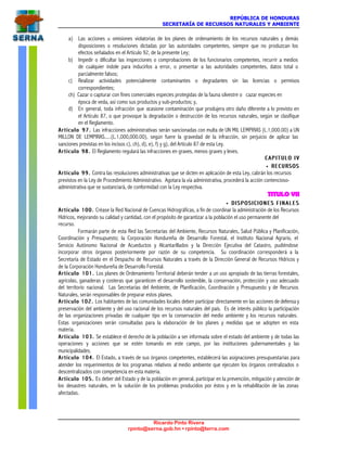 REPÚBLICA DE HONDURAS
SECRETARÍA DE RECURSOS NATURALES Y AMBIENTE
Ricardo Pinto Rivera
rpinto@serna.gob.hn • rpinto@terra.com
a) Las acciones u omisiones violatorias de los planes de ordenamiento de los recursos naturales y demás
disposiciones o resoluciones dictadas por las autoridades competentes, siempre que no produzcan los
efectos señalados en el Artículo 92, de la presente Ley;
b) Impedir o dificultar las inspecciones o comprobaciones de los funcionarios competentes, recurrir a medios
de cualquier índole para inducirlos a error, o presentar a las autoridades competentes, datos total o
parcialmente falsos;
c) Realizar actividades potencialmente contaminantes o degradantes sin las licencias o permisos
correspondientes;
ch) Cazar o capturar con fines comerciales especies protegidas de la fauna silvestre o cazar especies en
época de veda, así como sus productos y sub-productos; y,
d) En general, toda infracción que ocasione contaminación que produjera otro daño diferente a lo previsto en
el Artículo 87, o que provoque la degradación o destrucción de los recursos naturales, según se clasifique
en el Reglamento.
Artículo 97.Artículo 97. Las infracciones administrativas serán sancionadas con multa de UN MIL LEMPIRAS (L.1,000.00) a UN
MILLON DE LEMPIRAS.....(L.1,000,000.00), según fuere la gravedad de la infracción, sin perjuicio de aplicar las
sanciones previstas en los incisos c), ch), d), e), f) y g), del Artículo 87 de esta Ley.
Artículo 98.Artículo 98. El Reglamento regulará las infracciones en graves, menos graves y leves.
C A P I T U L O I VC A P I T U L O I V
•• RECURSOSRECURSOS
Artículo 99.Artículo 99. Contra las resoluciones administrativas que se dicten en aplicación de esta Ley, cabrán los recursos
previstos en la Ley de Procedimiento Administrativo. Agotara la vía administrativa, procederá la acción contencioso-
administrativa que se sustanciará, de conformidad con la Ley respectiva.
TITULO VII
•• D I S P O S I C I O N E S F I N A L E SD I S P O S I C I O N E S F I N A L E S
Artículo 100.Artículo 100. Créase la Red Nacional de Cuencas Hidrográficas, a fin de coordinar la administración de los Recursos
Hídricos, mejorando su calidad y cantidad, con el propósito de garantizar a la población el uso permanente del
recurso.
Formarán parte de esta Red las Secretarías del Ambiente, Recursos Naturales, Salud Pública y Planificación,
Coordinación y Presupuesto; la Corporación Hondureña de Desarrollo Forestal, el Instituto Nacional Agrario, el
Servicio Autónomo Nacional de Acueductos y Alcantarillados y la Dirección Ejecutiva del Catastro, pudiéndose
incorporar otros órganos posteriormente por razón de su competencia. Su coordinación corresponderá a la
Secretaría de Estado en el Despacho de Recursos Naturales a través de la Dirección General de Recursos Hídricos y
de la Corporación Hondureña de Desarrollo Forestal.
Artículo 101.Artículo 101. Los planes de Ordenamiento Territorial deberán tender a un uso apropiado de las tierras forestales,
agrícolas, ganaderas y costeras que garanticen el desarrollo sostenible, la conservación, protección y uso adecuado
del territorio nacional. Las Secretarías del Ambiente, de Planificación, Coordinación y Presupuesto y de Recursos
Naturales, serán responsables de preparar estos planes.
Artículo 102.Artículo 102. Los habitantes de las comunidades locales deben participar directamente en las acciones de defensa y
preservación del ambiente y del uso racional de los recursos naturales del país. Es de interés público la participación
de las organizaciones privadas de cualquier tipo en la conservación del medio ambiente y los recursos naturales.
Estas organizaciones serán consultadas para la elaboración de los planes y medidas que se adopten en esta
materia.
Artículo 103.Artículo 103. Se establece el derecho de la población a ser informada sobre el estado del ambiente y de todas las
operaciones y acciones que se estén tomando en este campo, por las instituciones gubernamentales y las
municipalidades.
Artículo 104.Artículo 104. El Estado, a través de sus órganos competentes, establecerá las asignaciones presupuestarias para
atender los requerimientos de los programas relativos al medio ambiente que ejecuten los órganos centralizados o
descentralizados con competencia en esta materia.
Artículo 105.Artículo 105. Es deber del Estado y de la población en general, participar en la prevención, mitigación y atención de
los desastres naturales, en la solución de los problemas producidos por éstos y en la rehabilitación de las zonas
afectadas.
 