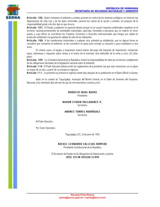 REPÚBLICA DE HONDURAS
SECRETARÍA DE RECURSOS NATURALES Y AMBIENTE
Ricardo Pinto Rivera
rpinto@serna.gob.hn • rpinto@terra.com
Artículo 106.Artículo 106. Quien contamine el ambiente y cometa acciones en contra de los sistemas ecológicos sin observar las
disposiciones de esta Ley y de las leyes sectoriales, asumirá los costos de la acción u omisión, sin perjuicio de la
responsabilidad penal o de otro tipo en que incurra.
Artículo 107.Artículo 107. El Estado y población en general velarán porque no se causen impactos ambientales negativos en el
territorio nacional provenientes de actividades industriales, agrícolas, forestales o pecuarios que se realicen en otros
países a cuyo efecto se suscribirán los Tratados, Convenios o Acuerdos Internacionales que tengan por objeto la
protección ambiental o la garantía de calidad de vida de los habitantes.
Artículo 108.Artículo 108. A las instalaciones industriales o cualquier otra actividad ya establecida, que en alguna forma se
considere que contamine el ambiente, se les concederá un plazo para corregir su situación o para trasladarse a otra
zona.
En ambos casos, el equipo y maquinaria estará exento del pago del impuesto de importación, incluyendo
tasas, sobretasas e impuesto sobre ventas y el monto de la inversión será deducible de la renta a cinco (5) años
plazo.
Artículo 109.Artículo 109. La Contraloría General de la República, tendrá la responsabilidad de velar por el estricto cumplimiento
de las obligaciones derivadas de la legislación nacional sobre el ambiente.
Artículo 110.Artículo 110. El Poder Ejecutivo deberá emitir los reglamentos de la presente Ley que sean necesarios, en un plazo
no mayor de un año, a partir de su entrada en vigencia.
Artículo 111.Artículo 111. La presente Ley entrará en vigencia veinte días después de su publicación en el Diario Oficial La Gaceta.
Dado en la ciudad de Tegucigalpa, municipio del Distrito Central, en el Salón de Sesiones del Congreso
Nacional, a los veintisiete días del mes de ayo de mil novecientos noventa y tres.
R O D O L F O I R I A S N A V A SR O D O L F O I R I A S N A V A S
Presidente
NAHUM EFRAIN VALLADARES V.NAHUM EFRAIN VALLADARES V.
Secretario
ANDRES TORRES RODRÍGUEZANDRES TORRES RODRÍGUEZ
Secretario
Al Poder Ejecutivo.
Por Tanto: Ejecútese.
Tegucigalpa, D.C., 8 de junio de 1993
R A F A E L L E O N A R D O C A L L E J A S R O M E R OR A F A E L L E O N A R D O C A L L E J A S R O M E R O
Presidente Constitucional de la República
El Secretario de Estado en los Despachos de Gobernación y Justicia
J O S E C E L I N D I S C U A E L V I RJ O S E C E L I N D I S C U A E L V I R
 
