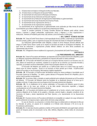 REPÚBLICA DE HONDURAS
SECRETARÍA DE RECURSOS NATURALES Y AMBIENTE
Ricardo Pinto Rivera
rpinto@serna.gob.hn • rpinto@terra.com
c) El Subsecretario de Estado en el Despacho de Recursos Naturales;
ch) El Subsecretario en el Despacho de Educación Pública;
d) Un representante de la Asociación de Municipios de Honduras;
e) Un representante de las Instituciones de Educación Superior;
f) Un representante de la Federación de Organizaciones Ambientalistas no gubernamentales;
g) Un representante del Consejo Hondureño de la Empresa Privada;
h) Un representante de las organizaciones obreras; e,
i) Un representante de las organizaciones campesinas.
Los representantes de las organizaciones no gubernamentales serán nombrados por ellas mismas de acuerdo
al procedimiento que al efecto establezca la Ley General de la Administración Pública.
Cuando lo considere pertinente, el Consejo Consultivo Nacional del Ambiente podrá solicitar criterios
técnicos y opiniones a colegios profesionales, organizaciones cívicas y religiosas y a otras organizaciones e
instituciones. Asimismo el Presidente podrá invitar a las sesiones a otros funcionarios o instituciones.
•• DEL COMITÉ TÉCNICO ASESORDEL COMITÉ TÉCNICO ASESOR
Artículo 14.Artículo 14. Créase el Comité Técnico Asesor a nivel especializado técnico científico, conformado por representantes
del sector privado y público, como un organismos de apoyo de la Secretaría de Estado en el Despacho del Ambiente.
Las instituciones gubernamentales están obligadas a asignar en forma temporal, personal calificado para
integrar el Comité Técnico Asesor cuando así lo requiera la Secretaría de Estado en el Despacho de Ambiente. De
igual forma las instituciones u organizaciones privadas deberán colaborar con dicho oficina acreditando sus
representantes ante el mismo.
Artículo 15.Artículo 15. El Reglamento Interno establecerá la organización y funcionamiento del Comité Técnico Asesor.
C A P I T U L O I IC A P I T U L O I I
•• LL A P R O C U R A D U R Í A D E L A M B I E N T EA P R O C U R A D U R Í A D E L A M B I E N T E
Artículo 16.Artículo 16. Créase la Procuraduría del Ambiente, que dependerá de la Procuraduría General de la República y quien
por delegación representará administrativa y judicialmente los intereses del Estado en materia ambiental.
A r t í c u lA r t í c u l o 17.o 17. El Procurador del Ambiente será electo por el Congreso Nacional, durará en sus funciones cinco (5)
años, deberá ser hondureño por nacimiento, ciudadano en el ejercicio de sus derechos, de reconocida honradez y
capacidad, con probada conciencia ambientalista y poseer título de abogado solvente con su Colegio.
El Procurador del Ambiente será asistido por un SubProcurador electo en la misma forma que aquél y
deberá reunir los mismos requisitos. Durará en sus funciones el mismo periodo que el titular. El SubProcurador
asistirá al Procurador en caso de ausencia, falta temporal o legítimo impedimento.
Artículo 18.Artículo 18. El Procurador y el SubProcurador del Ambiente tendrán los mismos privilegios e inmunidades que el
Procurador General de la República. Su salario y gastos afectará el Presupuesto General de la República, para lo
cual se creará la partida correspondiente.
Artículo 19.Artículo 19. Las acciones civiles y criminales en materia ambiental serán realizadas directamente por la Procuraduría
del Ambiente. El Procurador del Ambiente tendrá las facultades de un Apoderado General en la forma que lo
establece el Artículo 19 regla primera de la Ley Orgánica de la Procuraduría General de la República.
Artículo 20.Artículo 20. En el cumplimiento de los asuntos ambientales, la Procuraduría del Ambiente gozará de plena
autonomía, salvo en los casos que conforme a la ley deba atender instrucciones especiales y trabajará
coordinadamente con la Procuraduría General de la República.
Artículo 21.Artículo 21. La Procuraduría del Ambiente para el cumplimiento de su función, contará a nivel nacional con la
asistencia obligatoria de los fiscales de los juzgados y tribunales, asesores legales y abogados consultores de las
Secretarías de Estado y demás dependencias del Poder Ejecutivo y los representantes de las Corporaciones
Municipales.
Artículo 22.Artículo 22. El prestar servicios a la Procuraduría del Ambiente es incompatible con cualquier otro cargo retribuido de
gestión profesional o de negocios propios o ajenos dentro del mismo campo ambiental.
En caso de infracción, sus actuaciones no tendrán efecto lega y la nulidad podrá ser declarada de oficio por
los tribunales de justicia, sin perjuicio de lo establecido en el Artículo ciento diecinueve (119) de la Ley de
Procedimientos administrativos.
Artículo 23.Artículo 23. En toda clase de juicios, gestiones y trámites, la Procuraduría del Ambiente usará papel simple; asimismo
gozará de franquicia postal, de comunicación vía fax, teles, telefonía, telegráfica y demás medios de comunicación
futuros.
 