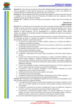 REPÚBLICA DE HONDURAS
SECRETARÍA DE RECURSOS NATURALES Y AMBIENTE
Ricardo Pinto Rivera
rpinto@serna.gob.hn • rpinto@terra.com
Artículo 24.Artículo 24. Toda persona que sea citada por la Procuraduría del Ambiente deberá comparecer personalmente o por
medio de apoderado y si fuese citado por segunda vez y no compareciere en el día y hora señalado se le
considerará desacato a la autoridad, salvo los casos de fuerza mayor o caso fortuito.
Artículo 25.Artículo 25. Todas las dependencias del Estado y particulares están obligados a cumplir los requerimientos que para
el cumplimiento de sus funciones reciba de la Procuraduría del Ambiente, tales como inspecciones, informes,
certificaciones y otros que se consideren procedentes.
Artículo 26.Artículo 26. El reglamento de esta Ley establecerá el funcionamiento y régimen interno de la Procuraduría del
Ambiente.
C A P I T U L O I I IC A P I T U L O I I I
•• C O M P E T E N C I A SC O M P E T E N C I A S
Artículo 27.Artículo 27. Las atribuciones que de conformidad con esta Ley y con las leyes sectoriales respectivas corresponden
al Estado en materia de protección, conservación, restauración y manejo adecuado del ambiente y de los recursos
naturales, serán ejercidas por los organismos del Poder Ejecutivo e instituciones descentralizadas a quienes
legalmente se asigne competencia, y por las municipalidades en su respectiva jurisdicción, quienes deberán
coordinar sus actividades con la Secretaría de Estado en el Despacho del Ambiente de acuerdo con los principios y
objetivos de la presente Ley.
ArtícuArtícu lo 28lo 28. En aplicación de esta Ley de las leyes sectoriales respectivas corresponde al Poder Ejecutivo por medio
de la Secretaría de Estado en el Despacho del Ambiente y las demás Secretarías de Estado e instituciones
descentralizadas competentes, las atribuciones siguientes:
a) La ejecución de la política general en materia ambiental, propuesta por la Secretaría del Ambiente y
aprobada por el Presidente de la República.
b) La planificación del aprovechamiento racional de los recursos naturales, considerando sus usos alternativos
y la interrelación natural en el ecosistema;
c) El ordenamiento integral del territorio por medio de planes que consideren los aspectos ambientales y los
factores económicos, demográficos y sociales;
ch) La administración de las áreas naturales protegidas;
d) La expedición y administración de las normas, técnicas de prevención y control de las materias objeto de
esta Ley;
e) El control de la emisión de todo tipo de contaminación y el registro de pesticidas, fertilizantes y otros
productos químicos, biológicos o radioactivos potencialmente contaminantes que requieren autorización
para su importación o fabricación, de acuerdo con las leyes sobre la materia, y velar porque se apliquen las
prohibiciones legales para la introducción o fabricación de dichos productos, cuya condición perjudicial esté
debidamente comprobada;
f) El control de las actividades que deban considerarse altamente riesgosas por sus efectos negativos para la
salud y el ambiente según ésta y otras leyes y sus disposiciones reglamentarias;
g) La prevención y control de desastres, emergencias y otras contingencias ambientales que incidan
negativamente en parte o en todo el territorio nacional;
h) La elaboración de inventarios de los recursos naturales a nivel nacional;
i) El ordenamiento de las cuencas hidrográficas;
j) La implantación del Sistema de Cuencas Nacionales, considerando los recursos naturales en general; y,
k) Las demás que esta Ley y otras leyes reservan a los órganos del Poder Ejecutivo.
Artículo 29.Artículo 29. Corresponden a las municipalidades en aplicación de esta Ley, de la Ley de Municipalidades y de las
leyes sectoriales respectivas, las atribuciones siguientes:
a) La ordenación del desarrollo urbano a través de planes reguladores de las ciudades, incluyendo el uso del
suelo, vías de circulación, regulación de la construcción, servicios públicos municipales, saneamiento básico
y otras similares;
b) La protección y conservación de las fuentes de abastecimiento de agua a las poblaciones, incluyendo la
prevención y control de su contaminación y la ejecución de trabajo de reforestación;
c) La preservación y restauración del equilibrio ecológico y la protección ambiental en los centros de
población, en relación con los efectos derivados de los servicios de alcantarillado, limpieza, recolección y
disposición de basuras, mercados, rastros, cementerios, tránsito vehicular y transportes locales;
ch) La creación y mantenimiento de parques urbanos y de áreas municipales sujetas a conservación;
 