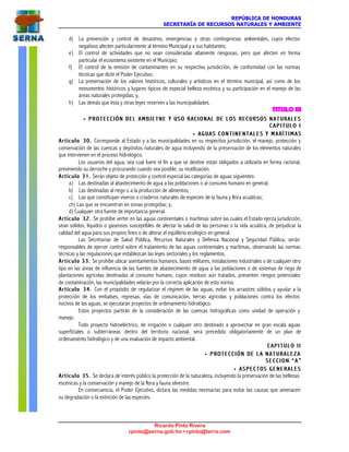 REPÚBLICA DE HONDURAS
SECRETARÍA DE RECURSOS NATURALES Y AMBIENTE
Ricardo Pinto Rivera
rpinto@serna.gob.hn • rpinto@terra.com
d) La prevención y control de desastres, emergencias y otras contingencias ambientales, cuyos efectos
negativos afecten particularmente al término Municipal y a sus habitantes;
e) El control de actividades que no sean consideradas altamente riesgosas, pero que afecten en forma
particular el ecosistema existente en el Municipio;
f) El control de la emisión de contaminantes en su respectiva jurisdicción, de conformidad con las normas
técnicas que dicte el Poder Ejecutivo;
g) La preservación de los valores históricos, culturales y artísticos en el término municipal, así como de los
monumentos históricos y lugares típicos de especial belleza escénica y su participación en el manejo de las
áreas naturales protegidas; y,
h) Las demás que ésta y otras leyes reserven a las municipalidades.
TITULO III
•• PROTECCIÓN DEL AMBIETNE Y USO RACIONAL DE LOS RECUPROTECCIÓN DEL AMBIETNE Y USO RACIONAL DE LOS RECU R S O S N A T U R A L E SR S O S N A T U R A L E S
C A P I T U L O IC A P I T U L O I
•• A G U A S C O N T I N E N T A L E S Y M A R Í T I M A SA G U A S C O N T I N E N T A L E S Y M A R Í T I M A S
Artículo 30.Artículo 30. Corresponde al Estado y a las municipalidades en su respectiva jurisdicción, el manejo, protección y
conservación de las cuencas y depósitos naturales de agua incluyendo de la preservación de los elementos naturales
que intervienen en el proceso hidrológico.
Los usuarios del agua, sea cual fuere el fin a que se destine están obligados a utilizarla en forma racional,
previniendo su derroche y procurando cuando sea posible, su reutilización.
Artículo 31.Artículo 31. Serán objeto de protección y control especial las categorías de aguas siguientes:
a) Las destinadas al abastecimiento de agua a las poblaciones o al consumo humano en general;
b) Las destinadas al riego o a la producción de alimentos;
c) Las que constituyan viveros o criaderos naturales de especies de la fauna y flora acuáticas;
ch) Las que se encuentran en zonas protegidas; y,
d) Cualquier otra fuente de importancia general.
Artículo 32.Artículo 32. Se prohíbe verter en las aguas continentales o marítimas sobre las cuales el Estado ejerza jurisdicción,
sean sólidos, líquidos o gaseosos susceptibles de afectar la salud de las personas o la vida acuática, de perjudicar la
calidad del agua para sus propios fines o de alterar el equilibrio ecológico en general.
Las Secretarías de Salud Pública, Recursos Naturales y Defensa Nacional y Seguridad Pública, serán
responsables de ejercer control sobre el tratamiento de las aguas continentales y marítimas, observando las normas
técnicas y las regulaciones que establezcan las leyes sectoriales y los reglamentos.
Artículo 33.Artículo 33. Se prohíbe ubicar asentamientos humanos, bases militares, instalaciones industriales o de cualquier otro
tipo en las áreas de influencia de las fuentes de abastecimiento de agua a las poblaciones o de sistemas de riego de
plantaciones agrícolas destinadas al consumo humano, cuyos residuos aún tratados, presenten riesgos potenciales
de contaminación, las municipalidades velarán por la correcta aplicación de esta norma.
Artículo 34.Artículo 34. Con el propósito de regularizar el régimen de las aguas, evitar los arrastres sólidos y ayudar a la
protección de los embalses, represas, vías de comunicación, tierras agrícolas y poblaciones contra los efectos
nocivos de las aguas, se ejecutarán proyectos de ordenamiento hidrológico.
Estos proyectos partirán de la consideración de las cuencas hidrográficas como unidad de operación y
manejo.
Todo proyecto hidroeléctrico, de irrigación o cualquier otro destinado a aprovechar en gran escala aguas
superficiales o subterráneas dentro del territorio nacional, será precedido obligatoriamente de un plan de
ordenamiento hidrológico y de una evaluación de impacto ambiental.
C A P I T U L O I IC A P I T U L O I I
•• P R O T E C C I Ó N D E L A N A T U R A L E Z AP R O T E C C I Ó N D E L A N A T U R A L E Z A
S E C C I O N “ A ”S E C C I O N “ A ”
•• ASPECTOS GENERALESASPECTOS GENERALES
Artículo 35.Artículo 35. Se declara de interés público la protección de la naturaleza, incluyendo la preservación de las bellezas
escénicas y la conservación y manejo de la flora y fauna silvestre.
En consecuencia, el Poder Ejecutivo, dictará las medidas necesarias para evitar las causas que amenacen
su degradación o la extinción de las especies.
 