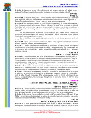 REPÚBLICA DE HONDURAS
SECRETARÍA DE RECURSOS NATURALES Y AMBIENTE
Ricardo Pinto Rivera
rpinto@serna.gob.hn • rpinto@terra.com
Artículo 58.Artículo 58. La ejecución de obras civiles en las costas se hará de manera que no se dañe la franja terrestre o
acuática del litoral y que no cause cambios ecológicos significativos, previo estudio de impacto ambiental.
C A P I T U L O VC A P I T U L O V
•• ATMÓSFERAATMÓSFERA
Artículo 59.Artículo 59. Se declara de interés público la actividad tendiente a evitar la contaminación del aire por la presencia de
gases perjudiciales, humo, polvo, partículas sólidas, materias radioactivas u otros vertidos que sean perjudiciales a la
salud humana, a los bienes públicos o privados, a la flora y la fauna y el ecosistema en general.
Artículo 60.Artículo 60. con el propósito de prevenir los efectos fisiológicos negativos sobre las personas, la flora y la fauna, el
Poder Ejecutivo por medio de la Secretaría de Estado en el Despacho de Salud Pública, en consulta con el Consejo
Nacional de Medio Ambiente y otros organismos competentes, determinará las normas técnicas que establezcan a
los niveles permisibles de inmisión y de emisión de contaminantes, a cuyo efecto emitirá los reglamentos que fueren
necesarios.
Los vehículos automotores, las industrias u otras instalaciones fijas o móviles, públicas o privadas, que
viertan gases u otros contaminantes en la atmósfera, están obligadas a observar estas normas técnicas, incluyendo
los sistemas de tratamiento que fueren pertinentes.
Las municipalidades en sus respectivas jurisdicciones, tendrán competencia para supervisar el cumplimiento
de esas normas.
Artículo 61.Artículo 61. El Poder Ejecutivo por medio de la Secretaría de Salud Pública, reglamentará los índices de tolerancia de
los ruidos, vibraciones, así como la emisión del humo y polvo.
Artículo 62Artículo 62. Las municipalidades no podrán autorizar en las áreas urbanas o rurales, actividades industriales o de
cualquier otro tipo que produzcan emanaciones tóxicas o nocivas y de olores que menoscaben el bienestar y la salud
de las personas, que sean perjudiciales a la salud humana o bienes públicos o privados a la flora y a la fauna y al
ecosistema en general.
CAPITULO VICAPITULO VI
MINERALES E HIDROCARBUROSMINERALES E HIDROCARBUROS
Artículo 63.Artículo 63. Los recursos minerales de la nación, incluyendo los hidrocarburos, se declaran de utilidad pública; su
aprovechamiento, exploración y explotación deben sujetarse a los regímenes especiales establecidos en el Código de
Minería y en la Ley de Hidrocarburos, así como en sus reglamentos de aplicación, debiendo observarse, en todo
caso, las disposiciones de la presente Ley y de las leyes sectoriales relativas a la prevención de la contaminación del
medio ambiente o de la degradación de los recursos naturales.
Artículo 64.Artículo 64. Se prohíbe a los concesionarios de explotaciones mineras o de operaciones relacionadas con
hidrocarburos, el vertimiento en suelos, ríos, lagos, lagunas y cualquier otro curso y fuente de agua, de desechos
tóxicos y no tóxicos sin su debido tratamiento que perjudique la salud humana o el ambiente en general.
Artículo 65.Artículo 65. La extracción de piedra y arena, la extracción e industrialización de sal, cal o la fabricación de cemento
se sujetarán a las normas técnicas de prevención que establezca el reglamento respectivo de la presente ley, a
efecto de evitar el impacto negativo que dichas actividades puedan producir en el medio ambiente y en la salud
humana. Corresponde a las municipalidades vigilar el cumplimiento de esas normas técnicas en el término de sus
respectivas jurisdicciones.
TITULO IV
•• ELEMENTOS AMBIENTALES DISTINTOS A LOS RECURSOS NATURALESELEMENTOS AMBIENTALES DISTINTOS A LOS RECURSOS NATURALES
C A P I T U L O IC A P I T U L O I
•• RESIDUOSRESIDUOS S Ó L I D O SS Ó L I D O S Y ORGANICOSY ORGANICOS
Artículo 66Artículo 66. Los residuos sólidos y orgánicos provenientes de fuentes domésticas, industriales o de la agricultura,
ganadería, minería, usos públicos y otros, serán técnicamente tratados para evitar alteraciones en los suelos, ríos,
lagos, lagunas y en general en las aguas marítimas y terrestres, así como para evitar la contaminación del aire.
Artículo 67.Artículo 67. Corresponde a las municipalidades en consulta con la Secretaría de Estado en el Despacho de Salud
Pública u otros organismos técnicos, adoptar un sistema de recolección, tratamiento y disposición final de estos
residuos, incluyendo las posibilidades de su reutilización o reciclaje.
C A P I T U L O I IC A P I T U L O I I
•• PRODUCTOS AGROQUÍMICOS TOXICOS Y PELIGROSOSPRODUCTOS AGROQUÍMICOS TOXICOS Y PELIGROSOS
Artículo 68Artículo 68. El Estado ejercerá de conformidad con el Código de Salud, las leyes de Sanidad Vegetal y de Sanidad
Animal y otras disposiciones conexas, el control sobre la fabricación, formulación, importación, distribución, venta,
 