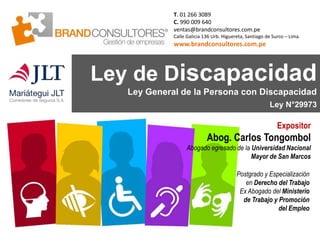 Ley de Discapacidad
Ley General de la Persona con Discapacidad
Ley N°29973
T. 01 266 3089
C. 990 009 640
ventas@brandconsultores.com.pe
Calle Galicia 136 Urb. Higuereta, Santiago de Surco – Lima
www.brandconsultores.com.pe
Expositor
Abog. Carlos Tongombol
Abogado egresado de la Universidad Nacional
Mayor de San Marcos
Postgrado y Especialización
en Derecho del Trabajo
Ex Abogado del Ministerio
de Trabajo y Promoción
del Empleo
 