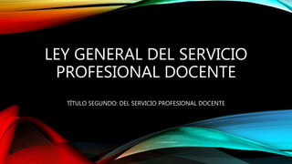 LEY GENERAL DEL SERVICIO
PROFESIONAL DOCENTE
TÍTULO SEGUNDO: DEL SERVICIO PROFESIONAL DOCENTE
 