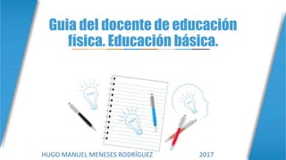 Guia del docente de educación
física. Educación básica.
HUGO MANUEL MENESES RODRÍGUEZ 2017
 
